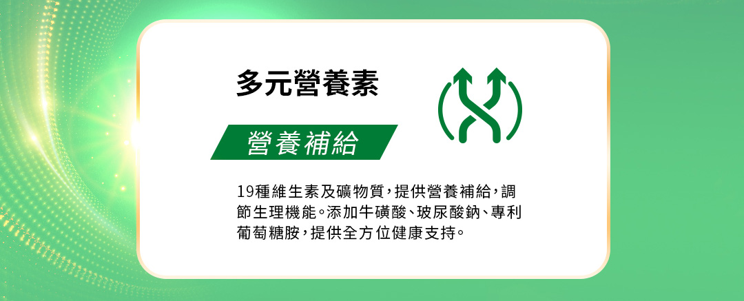 多元營養素，營養補給19種維生素及礦物質，提供營養補給，調節生理機能。添加牛磺酸、玻尿酸鈉、專利葡萄糖胺，提供全方位健康支持。